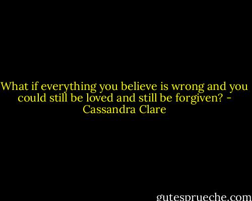 What if everything you believe is wrong and you could still be loved and still be forgiven? - Cassandra Clare