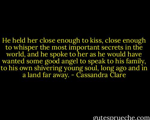 He held her close enough to kiss, close enough to whisper the most important secrets in the world, and he spoke to her as he would have wanted some good angel to speak to his family, to his own shivering young soul, long ago and in a land far away. - Cassandra Clare