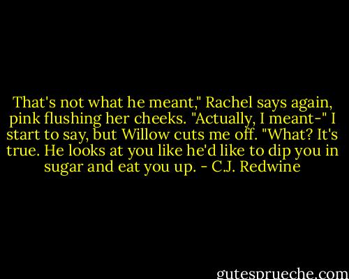 That's not what he meant," Rachel says again, pink flushing her cheeks.<br />"Actually, I meant-" I start to say, but Willow cuts me off.<br />"What? It's true. He looks at you like he'd like to dip you in sugar and eat you up. - C.J. Redwine