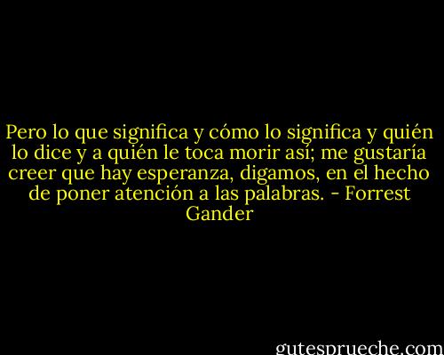 Pero lo que significa y cómo lo significa y quién lo dice y a quién le toca morir así; me gustaría creer que hay esperanza, digamos, en el hecho de poner atención a las palabras. - Forrest Gander