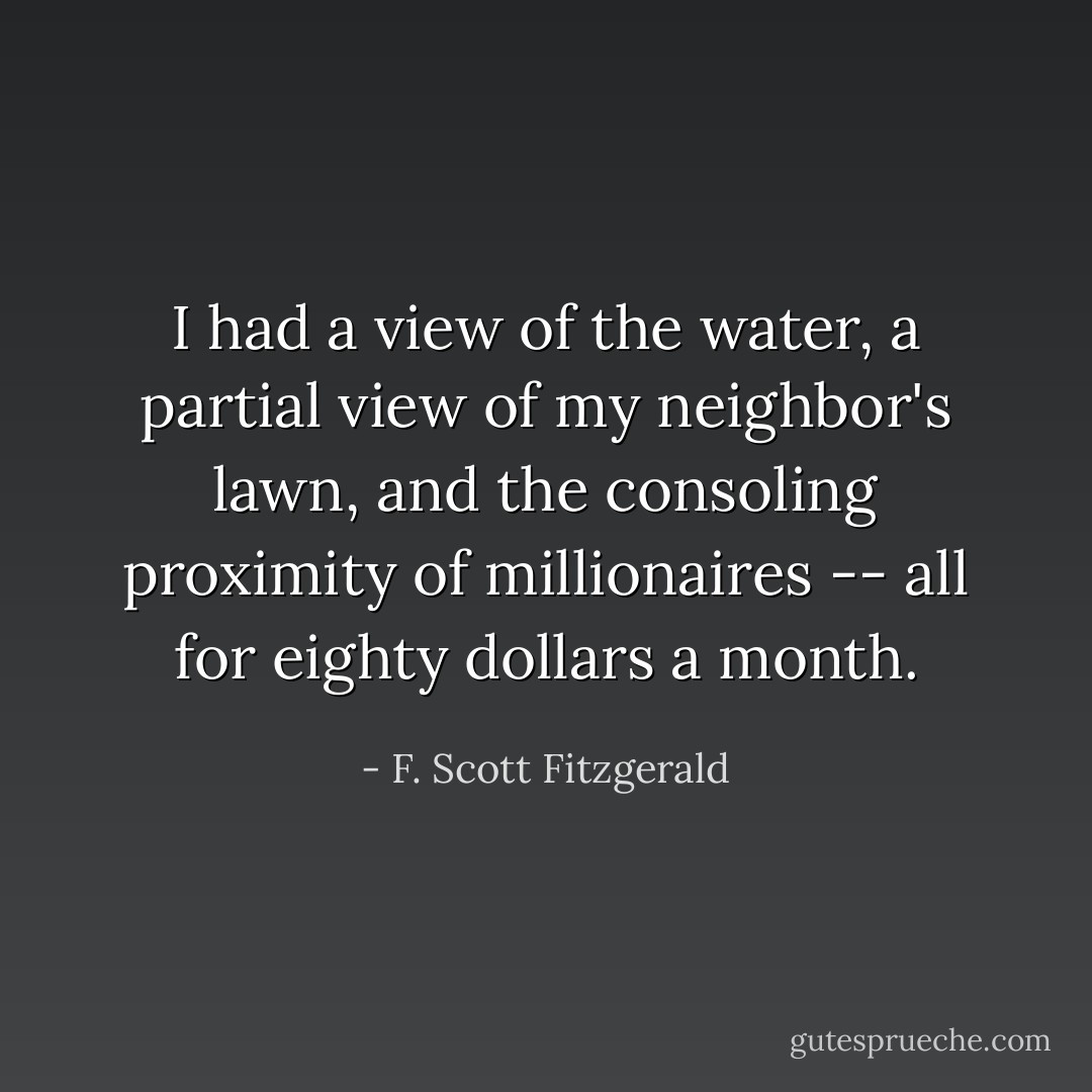 I had a view of the water, a partial view of my neighbor's lawn, and the consoling proximity of millionaires -- all for eighty dollars a month. - F. Scott Fitzgerald