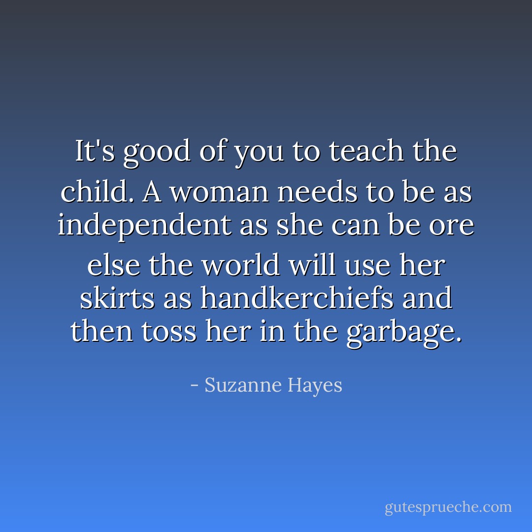 It's good of you to teach the child. A woman needs to be as independent as she can be ore else the world will use her skirts as handkerchiefs and then toss her in the garbage. - Suzanne Hayes