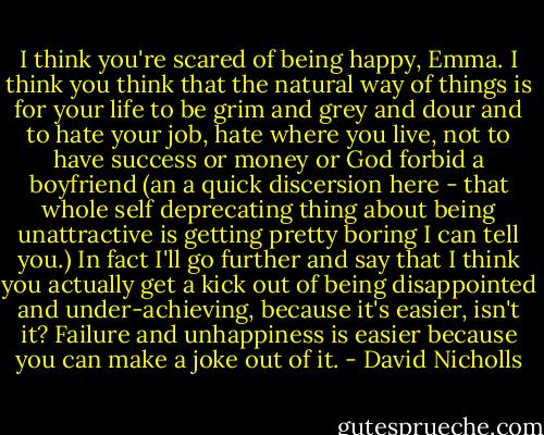I think you're scared of being happy, Emma. I think you think that the natural way of things is for your life to be grim and grey and dour and to hate your job, hate where you live, not to have success or money or God forbid a boyfriend (an a quick discersion here - that whole self deprecating thing about being unattractive is getting pretty boring I can tell you.) In fact I'll go further and say that I think you actually get a kick out of being disappointed and under-achieving, because it's easier, isn't it? Failure and unhappiness is easier because you can make a joke out of it. - David Nicholls