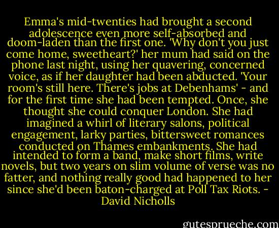 Emma's mid-twenties had brought a second adolescence even more self-absorbed and doom-laden than the first one. 'Why don't you just come home, sweetheart?' her mum had said on the phone last night, using her quavering, concerned voice, as if her daughter had been abducted. 'Your room's still here. There's jobs at Debenhams' - and for the first time she had been tempted.<br />Once, she thought she could conquer London. She had imagined a whirl of literary salons, political engagement, larky parties, bittersweet romances conducted on Thames embankments. She had intended to form a band, make short films, write novels, but two years on slim volume of verse was no fatter, and nothing really good had happened to her since she'd been baton-charged at Poll Tax Riots. - David Nicholls