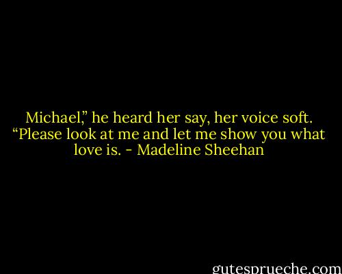 Michael,” he heard her say, her voice soft. “Please look at me and let me show you what love is. - Madeline Sheehan