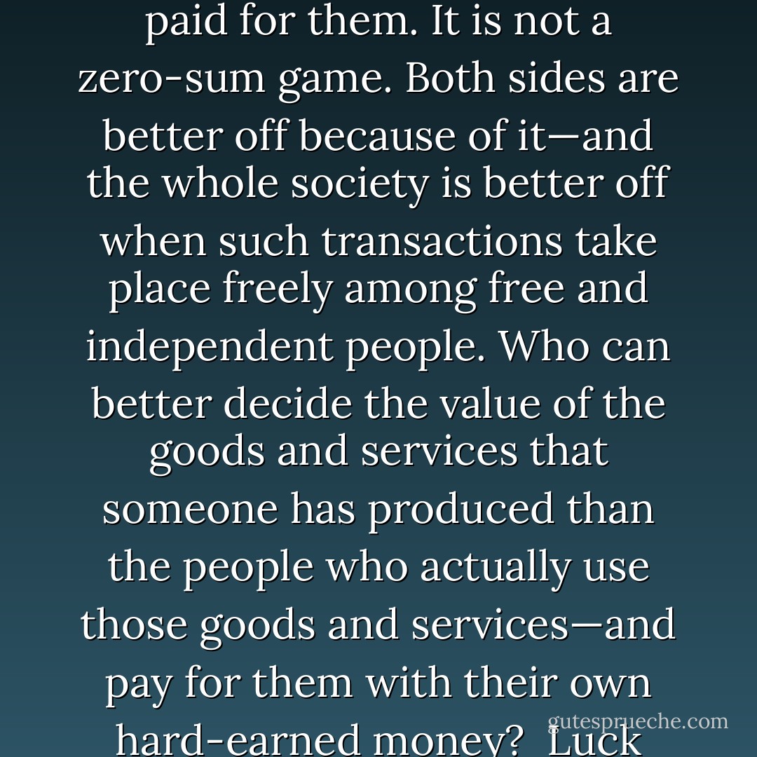 Talk about how various people have been “winners” in “the lottery of life” or have things that others don’t have just because they “happen to have money” is part of the delegitimizing of property as a prelude to seizing it. <br />Luck certainly plays a very large role in all our lives. But we need to be very clear about what that role is. Very few people just “happen” to have money. Typically, they have it because their fellow human beings have voluntarily paid them for providing some goods or services, which are valued more than the money that is paid for them. It is not a zero-sum game. Both sides are better off because of it—and the whole society is better off when such transactions take place freely among free and independent people.<br />Who can better decide the value of the goods and services that someone has produced than the people who actually use those goods and services—and pay for them with their own hard-earned money? <br />Luck may well have played a role in enabling some people to provide valuable goods and services. Others might have been able to do the same if they had been raised by better parents, taught in better schools or chanced upon someone who pointed them in the right direction. But you are not going to change that by confiscating the fruits of productivity. All you are likely to do is reduce that productivity and undermine the virtues and attitudes that create prosperity and make a free society possible. - Thomas Sowell