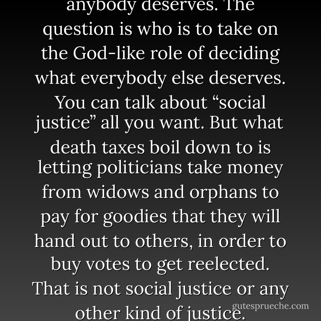 The question is not what anybody deserves. The question is who is to take on the God-like role of deciding what everybody else deserves. You can talk about “social justice” all you want. But what death taxes boil down to is letting politicians take money from widows and orphans to pay for goodies that they will hand out to others, in order to buy votes to get reelected. That is not social justice or any other kind of justice. - Thomas Sowell