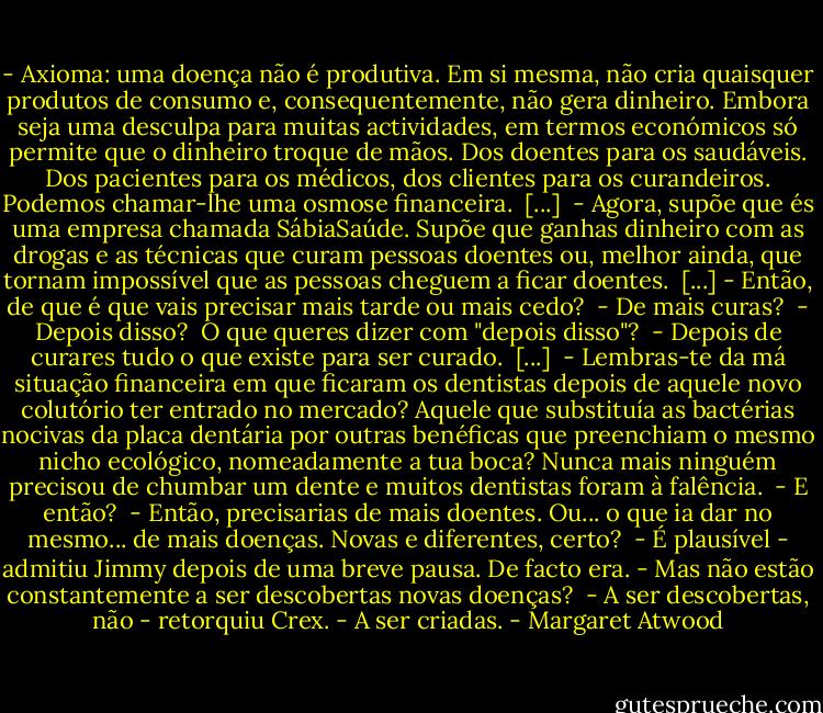 - Axioma: uma doença não é produtiva. Em si mesma, não cria quaisquer produtos de consumo e, consequentemente, não gera dinheiro. Embora seja uma desculpa para muitas actividades, em termos económicos só permite que o dinheiro troque de mãos. Dos doentes para os saudáveis. Dos pacientes para os médicos, dos clientes para os curandeiros. Podemos chamar-lhe uma osmose financeira. <br />[...] <br />- Agora, supõe que és uma empresa chamada SábiaSaúde. Supõe que ganhas dinheiro com as drogas e as técnicas que curam pessoas doentes ou, melhor ainda, que tornam impossível que as pessoas cheguem a ficar doentes. <br />[...]<br />- Então, de que é que vais precisar mais tarde ou mais cedo? <br />- De mais curas? <br />- Depois disso? <br />O que queres dizer com "depois disso"? <br />- Depois de curares tudo o que existe para ser curado. <br />[...] <br />- Lembras-te da má situação financeira em que ficaram os dentistas depois de aquele novo colutório ter entrado no mercado? Aquele que substituía as bactérias nocivas da placa dentária por outras benéficas que preenchiam o mesmo nicho ecológico, nomeadamente a tua boca? Nunca mais ninguém precisou de chumbar um dente e muitos dentistas foram à falência. <br />- E então? <br />- Então, precisarias de mais doentes. Ou... o que ia dar no mesmo... de mais doenças. Novas e diferentes, certo? <br />- É plausível - admitiu Jimmy depois de uma breve pausa. De facto era. - Mas não estão constantemente a ser descobertas novas doenças? <br />- A ser descobertas, não - retorquiu Crex. - A ser criadas. - Margaret Atwood
