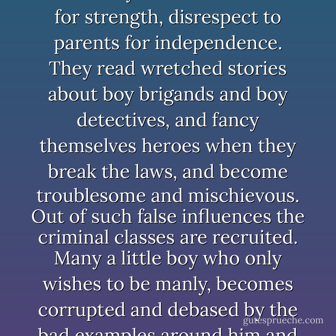 All boys wish to be manly; but they often try to become so by copying the vices of men rather than their virtues. They see men drinking, smoking, swearing; so these poor little fellows sedulously imitate such bad habits, thinking they are making themselves more like men. They mistake rudeness for strength, disrespect to parents for independence. They read wretched stories about boy brigands and boy detectives, and fancy themselves heroes when they break the laws, and become troublesome and mischievous. Out of such false influences the criminal classes are recruited. Many a little boy who only wishes to be manly, becomes corrupted and debased by the bad examples around him and the bad literature which he reads. The cure for this is to give him good books, show him truly noble examples from life and history, and make him understand how infinitely above this mock-manliness is the true courage which ennobles human nature. - James Freeman Clarke
