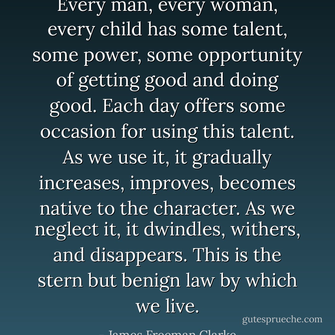 Every man, every woman, every child has some talent, some power, some opportunity of getting good and doing good. Each day offers some occasion for using this talent. As we use it, it gradually increases, improves, becomes native to the character. As we neglect it, it dwindles, withers, and disappears. This is the stern but benign law by which we live. - James Freeman Clarke