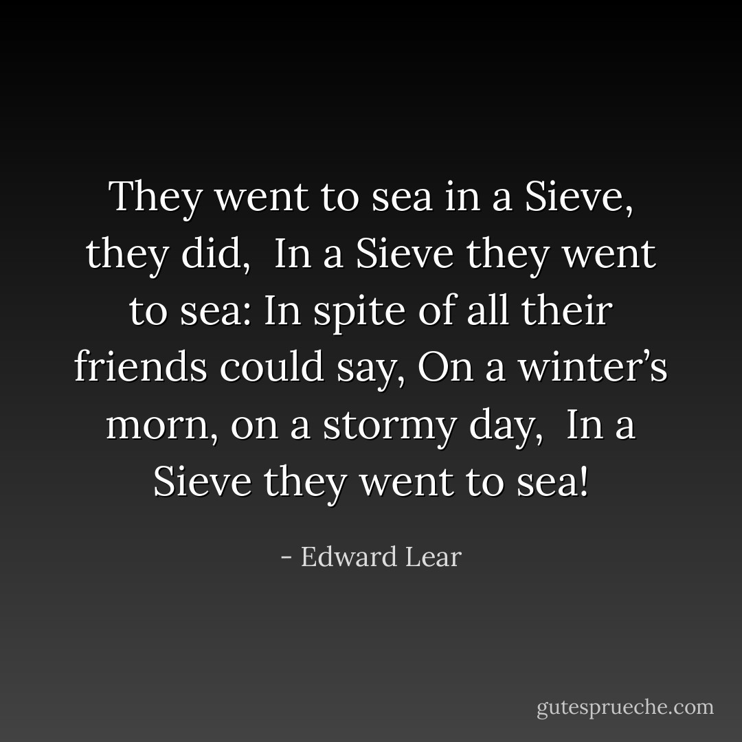 They went to sea in a Sieve, they did,<br /> In a Sieve they went to sea:<br />In spite of all their friends could say,<br />On a winter’s morn, on a stormy day,<br /> In a Sieve they went to sea! - Edward Lear