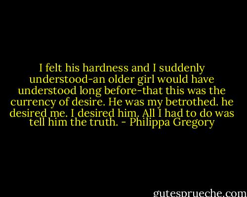 I felt his hardness and I suddenly understood-an older girl would have understood long before-that this was the currency of desire. He was my betrothed. he desired me. I desired him. All I had to do was tell him the truth. - Philippa Gregory