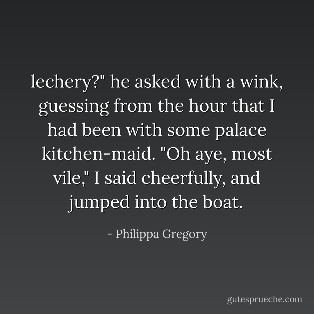 lechery?" he asked with a wink, guessing from the hour that I had been with some palace kitchen-maid.<br />"Oh aye, most vile," I said cheerfully, and jumped into the boat. - Philippa Gregory