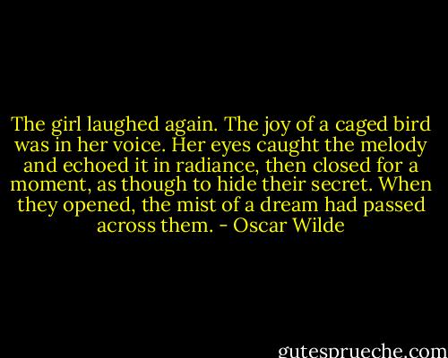 The girl laughed again. The joy of a caged bird was in her voice. Her eyes caught the melody and echoed it in radiance, then closed for a moment, as though to hide their secret. When they opened, the mist of a dream had passed across them. - Oscar Wilde