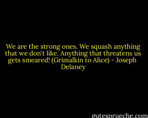 We are the strong ones. We squash anything that we don't like. Anything that threatens us gets smeared! (Grimalkin to Alice) - Joseph  Delaney