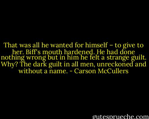 That was all he wanted for himself – to give to her. Biff's mouth hardened. He had done nothing wrong but in him he felt a strange guilt. Why? The dark guilt in all men, unreckoned and without a name. - Carson McCullers