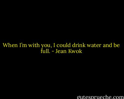 When I’m with you, I could drink water and be full. - Jean Kwok