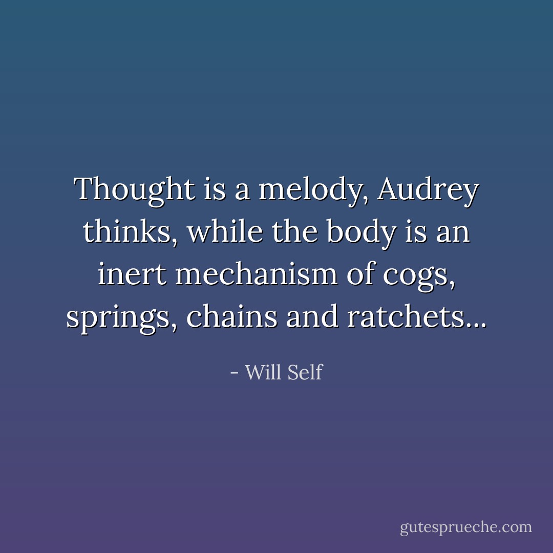 Thought is a melody, Audrey thinks, while the body is an inert mechanism of cogs, springs, chains and ratchets... - Will Self