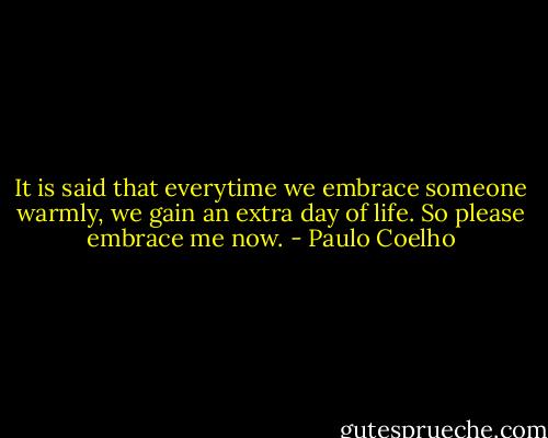 It is said that everytime we embrace someone warmly, we gain an extra day of life. So please embrace me now. - Paulo Coelho