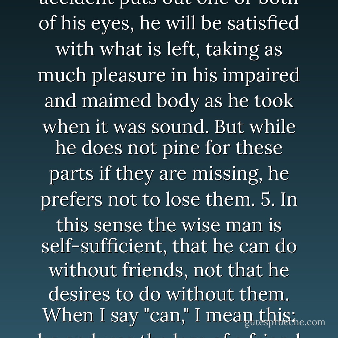 If he lose a hand through disease or war, or if some accident puts out one or both of his eyes, he will be satisfied with what is left, taking as much pleasure in his impaired and maimed body as he took when it was sound. But while he does not pine for these parts if they are missing, he prefers not to lose them. 5. In this sense the wise man is self-sufficient, that he can do without friends, not that he desires to do without them. When I say "can," I mean this: he endures the loss of a friend with equanimity. - Seneca