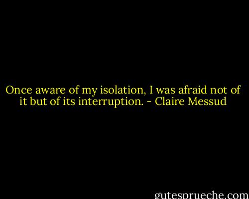 Once aware of my isolation, I was afraid not of it but of its interruption. - Claire Messud