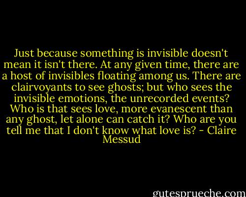 Just because something is invisible doesn't mean it isn't there. At any given time, there are a host of invisibles floating among us. There are clairvoyants to see ghosts; but who sees the invisible emotions, the unrecorded events? Who is that sees love, more evanescent than any ghost, let alone can catch it? Who are you tell me that I don't know what love is? - Claire Messud