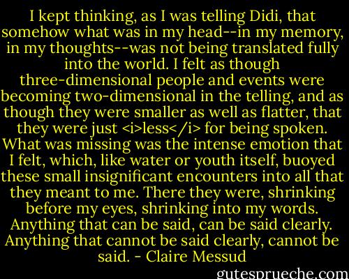 I kept thinking, as I was telling Didi, that somehow what was in my head--in my memory, in my thoughts--was not being translated fully into the world. I felt as though three-dimensional people and events were becoming two-dimensional in the telling, and as though they were smaller as well as flatter, that they were just <i>less</i> for being spoken. What was missing was the intense emotion that I felt, which, like water or youth itself, buoyed these small insignificant encounters into all that they meant to me. There they were, shrinking before my eyes, shrinking into my words. Anything that can be said, can be said clearly. Anything that cannot be said clearly, cannot be said. - Claire Messud
