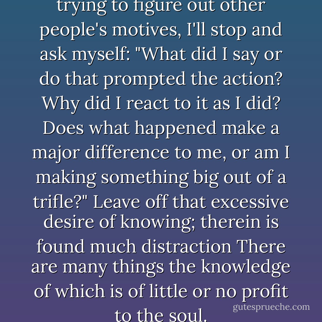Every time I catch myself trying to figure out other people's motives, I'll stop and ask myself: "What did I say or do that prompted the action? Why did I react to it as I did? Does what happened make a major difference to me, or am I making something big out of a trifle?"<br />Leave off that excessive desire of knowing; therein is found much distraction There are many things the knowledge of which is of little or no profit to the soul. - Thomas à Kempis