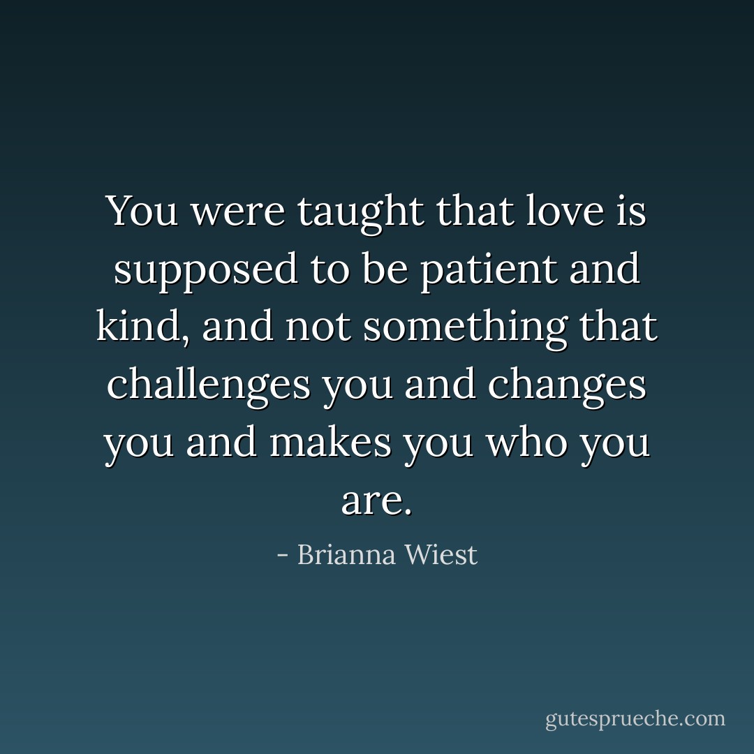 You were taught that love is supposed to be patient and kind, and not something that challenges you and changes you and makes you who you are. - Brianna Wiest