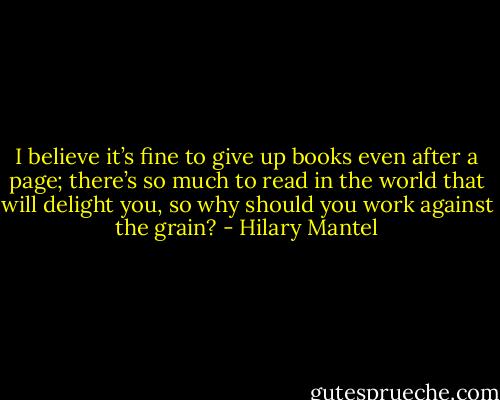 I believe it’s fine to give up books even after a page; there’s so much to read in the world that will delight you, so why should you work against the grain? - Hilary Mantel