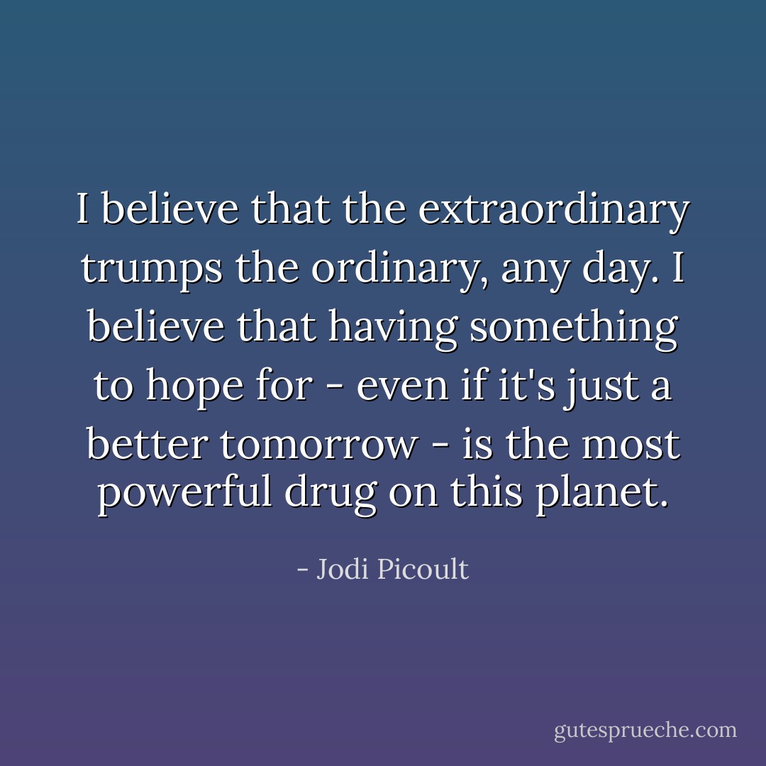 I believe that the extraordinary trumps the ordinary, any day. I believe that having something to hope for - even if it's just a better tomorrow - is the most powerful drug on this planet. - Jodi Picoult