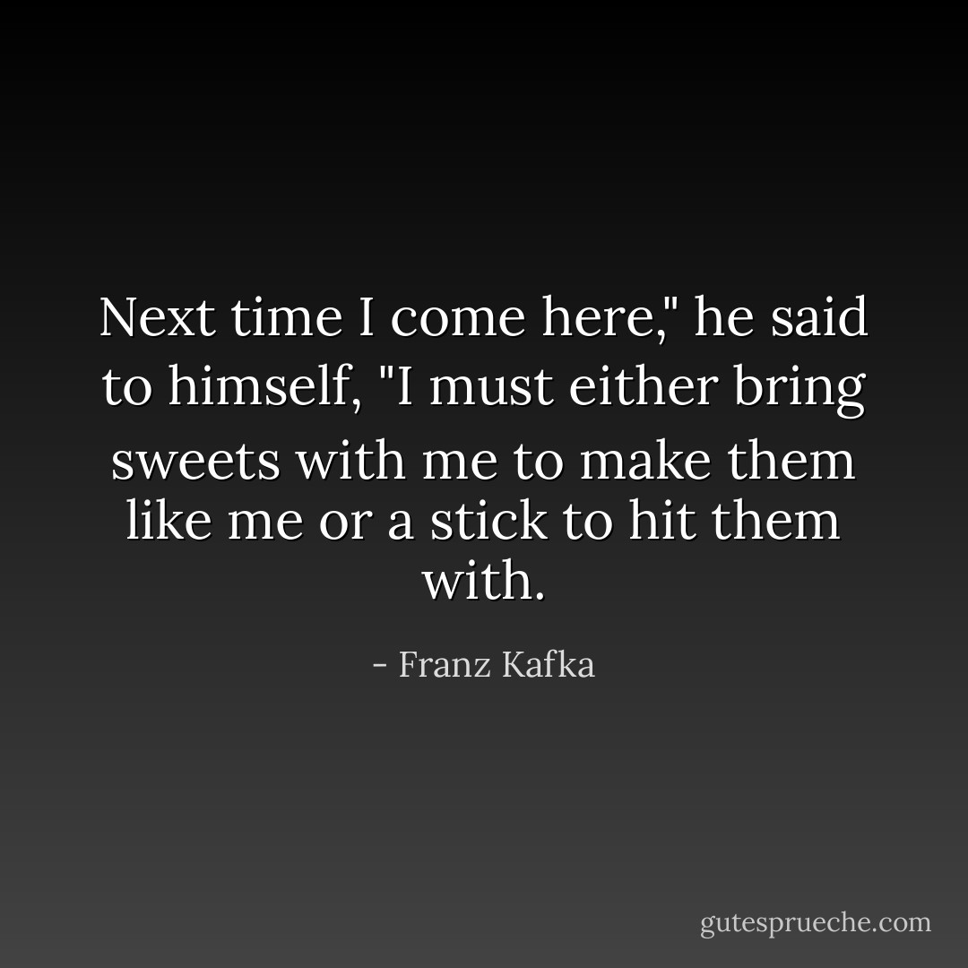 Next time I come here," he said to himself, "I must either bring sweets with me to make them like me or a stick to hit them with. - Franz Kafka