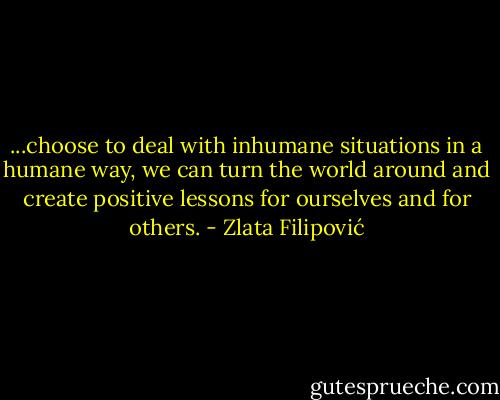 ...choose to deal with inhumane situations in a humane way, we can turn the world around and create positive lessons for ourselves and for others. - Zlata Filipović