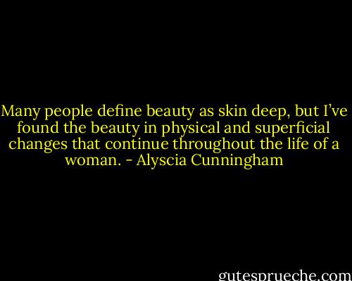 Many people define beauty as skin deep, but I’ve found the beauty in physical and superficial changes that continue throughout the life of a woman. - Alyscia Cunningham