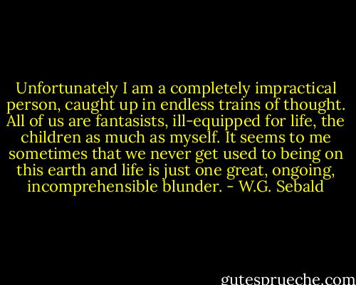 Unfortunately I am a completely impractical person, caught up in endless trains of thought. All of us are fantasists, ill-equipped for life, the children as much as myself. It seems to me sometimes that we never get used to being on this earth and life is just one great, ongoing, incomprehensible blunder. - W.G. Sebald