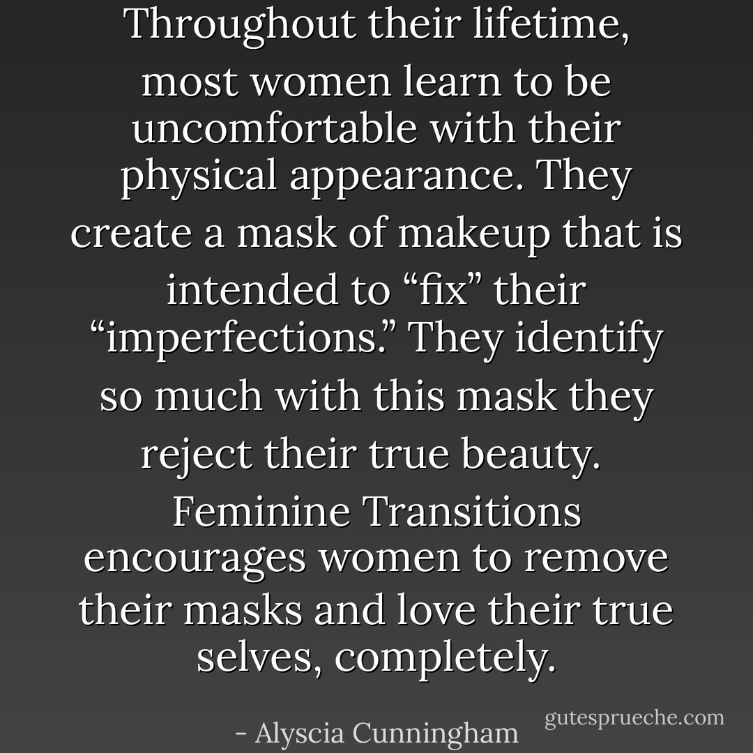 Throughout their lifetime, most women learn to be uncomfortable with their physical appearance. They create a<br />mask of makeup that is intended to “fix” their “imperfections.” They identify so much with this mask they reject their true beauty.<br /><br />Feminine Transitions encourages women to remove their masks and love their true selves, completely. - Alyscia Cunningham