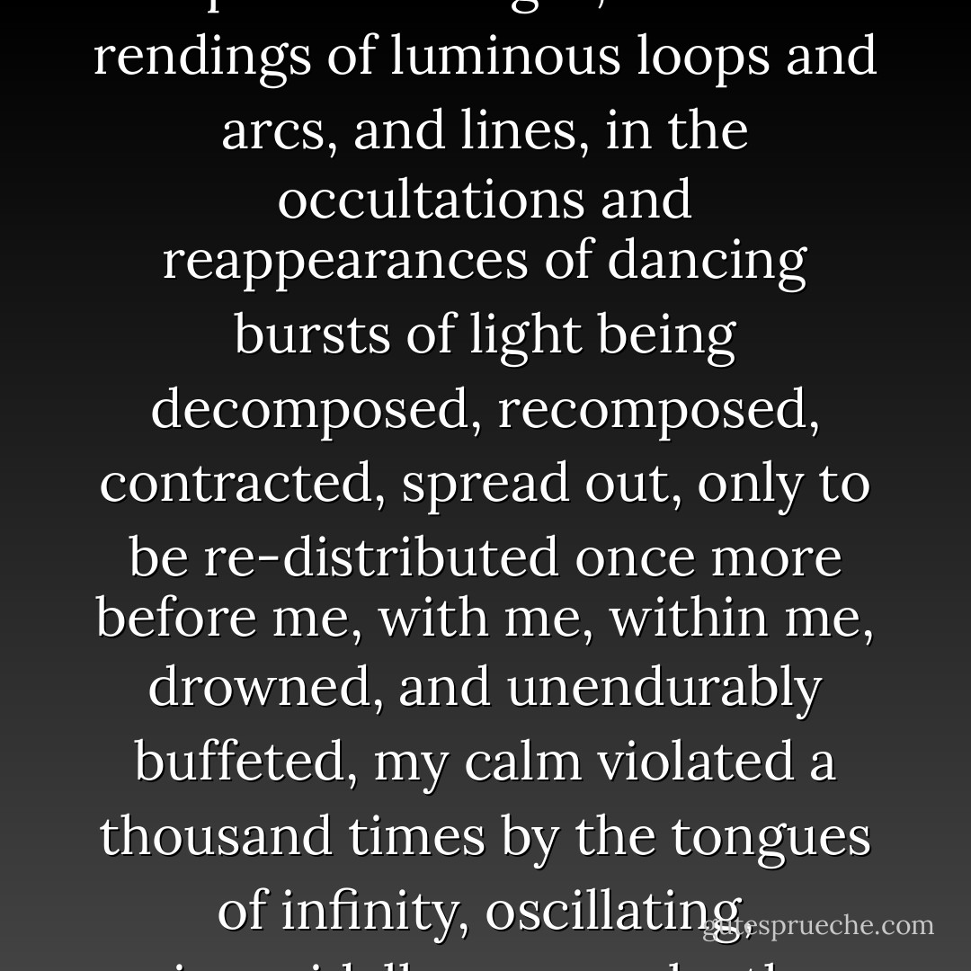 On the edge of a tropical ocean, in a thousand reflections of the silver light of an invisible moon, among undulations of restless waters, ceaselessly changing...<br /><br />Among silent breakers, the tremors of the shining surface, in the swift flux and reflux martyrizing the patches of light, in the rendings of luminous loops and arcs, and lines, in the occultations and reappearances of dancing bursts of light being decomposed, recomposed, contracted, spread out, only to be re-distributed once more before me, with me, within me, drowned, and unendurably buffeted, my calm violated a thousand times by the tongues of infinity, oscillating, sinusoidally overrun by the multitude of liquid lines. enormous with a thousand folds, I was and I was not, I was caught, I was lost, I was in a state of complete ubiquity. The thousands upon thousands of rustlings were my own thousand shatterings. - Henri Michaux