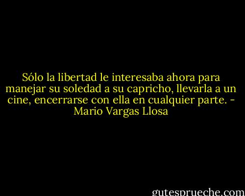 Sólo la libertad le interesaba ahora para manejar su soledad a su capricho, llevarla a un cine, encerrarse con ella en cualquier parte. - Mario Vargas Llosa