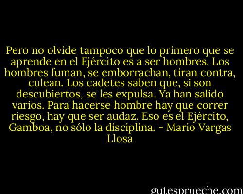 Pero no olvide tampoco que lo primero que se aprende en el Ejército es a ser hombres. Los hombres fuman, se emborrachan, tiran contra, culean. Los cadetes saben que, si son descubiertos, se les expulsa. Ya han salido varios. Para hacerse hombre hay que correr riesgo, hay que ser audaz. Eso es el Ejército, Gamboa, no sólo la disciplina. - Mario Vargas Llosa