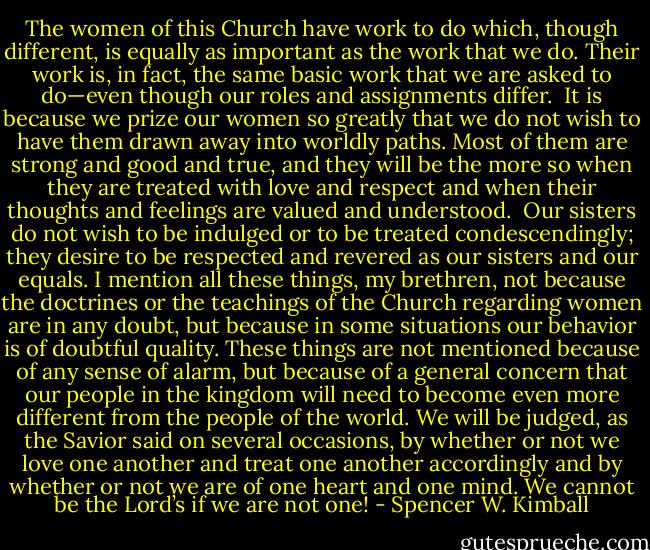 The women of this Church have work to do which, though different, is equally as important as the work that we do. Their work is, in fact, the same basic work that we are asked to do—even though our roles and assignments differ.<br /><br />It is because we prize our women so greatly that we do not wish to have them drawn away into worldly paths. Most of them are strong and good and true, and they will be the more so when they are treated with love and respect and when their thoughts and feelings are valued and understood.<br /><br />Our sisters do not wish to be indulged or to be treated condescendingly; they desire to be respected and revered as our sisters and our equals. I mention all these things, my brethren, not because the doctrines or the teachings of the Church regarding women are in any doubt, but because in some situations our behavior is of doubtful quality. These things are not mentioned because of any sense of alarm, but because of a general concern that our people in the kingdom will need to become even more different from the people of the world. We will be judged, as the Savior said on several occasions, by whether or not we love one another and treat one another accordingly and by whether or not we are of one heart and one mind. We cannot be the Lord’s if we are not one! - Spencer W. Kimball