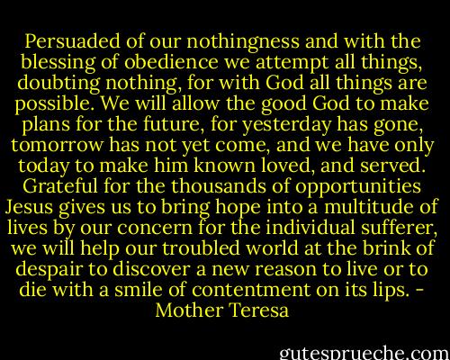 Persuaded of our nothingness and with the blessing of obedience we attempt all things, doubting nothing, for with God all things are possible. We will allow the good God to make plans for the future, for yesterday has gone, tomorrow has not yet come, and we have only today to make him known loved, and served. Grateful for the thousands of opportunities Jesus gives us to bring hope into a multitude of lives by our concern for the individual sufferer, we will help our troubled world at the brink of despair to discover a new reason to live or to die with a smile of contentment on its lips. - Mother Teresa
