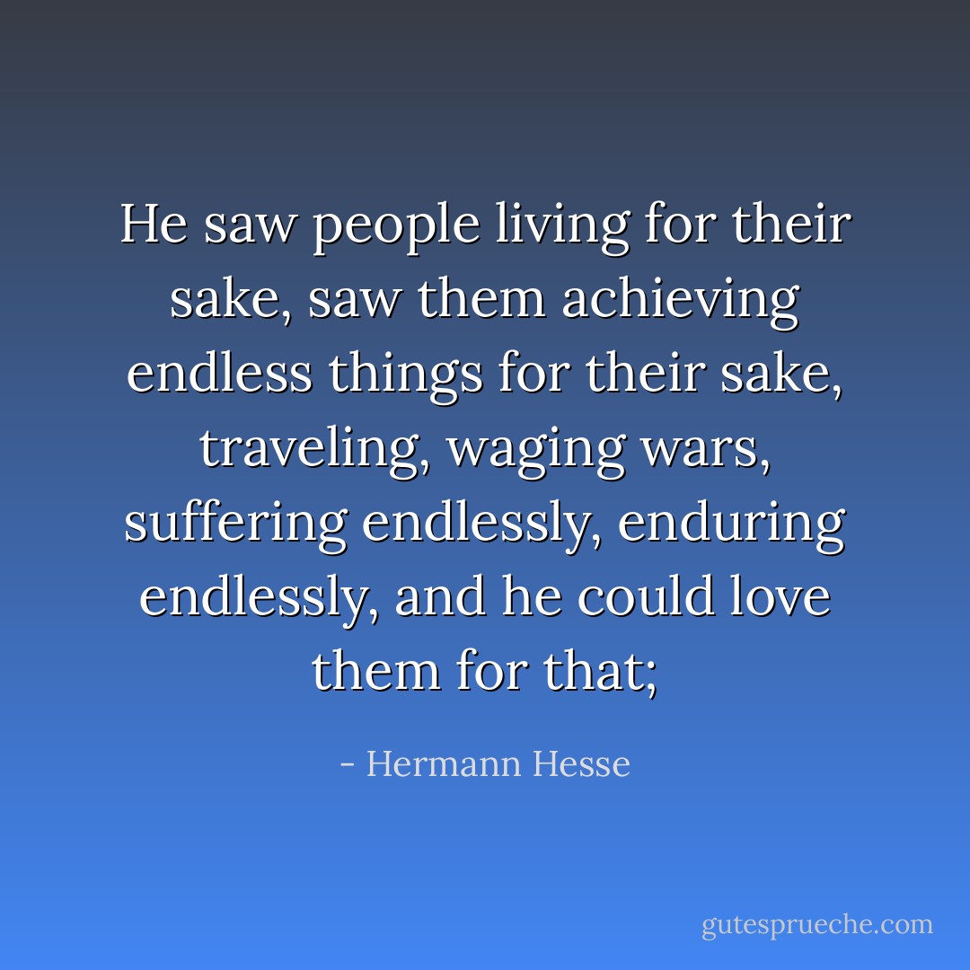 He saw people living for their sake, saw them achieving endless things for their sake, traveling, waging wars, suffering endlessly, enduring endlessly, and he could love them for that; - Hermann Hesse