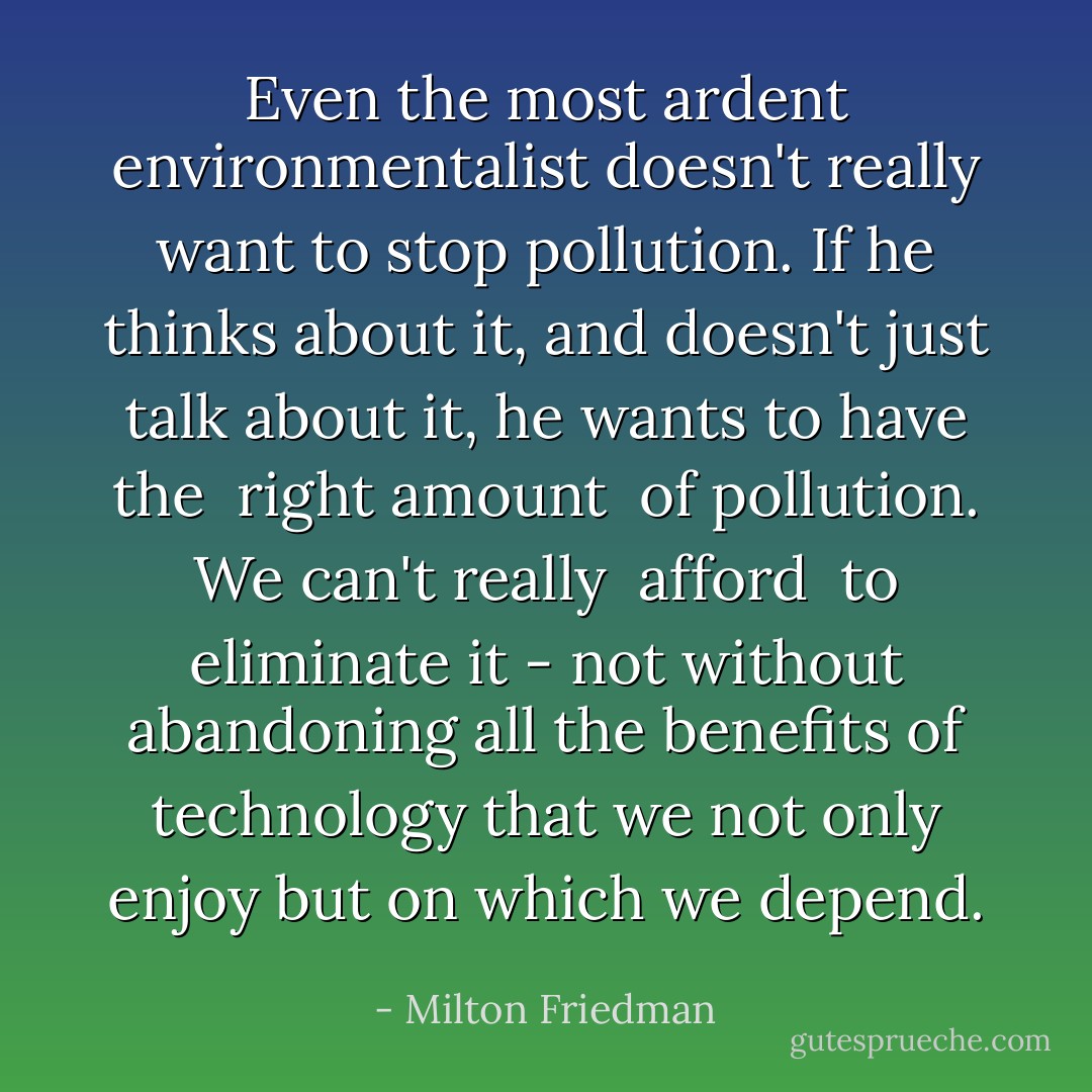 Even the most ardent environmentalist doesn't really want to stop pollution. If he thinks about it, and doesn't just talk about it, he wants to have the <i> right amount </i> of pollution. We can't really <i> afford </i> to eliminate it - not without abandoning all the benefits of technology that we not only enjoy but on which we depend. - Milton Friedman