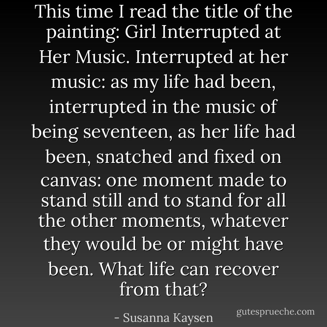 This time I read the title of the painting: Girl Interrupted at Her Music. Interrupted at her music: as my life had been, interrupted in the music of being seventeen, as her life had been, snatched and fixed on canvas: one moment made to stand still and to stand for all the other moments, whatever they would be or might have been. What life can recover from that? - Susanna Kaysen