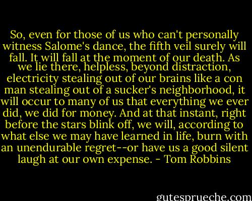So, even for those of us who can't personally witness Salome's dance, the fifth veil surely will fall. It will fall at the moment of our death. As we lie there, helpless, beyond distraction, electricity stealing out of our brains like a con man stealing out of a sucker's neighborhood, it will occur to many of us that everything we ever did, we did for money. And at that instant, right before the stars blink off, we will, according to what else we may have learned in life, burn with an unendurable regret--or have us a good silent laugh at our own expense. - Tom Robbins