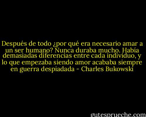 Después de todo ¿por qué era necesario amar a un ser humano? Nunca duraba mucho. Había demasiadas diferencias entre cada individuo, y lo que empezaba siendo amor acababa siempre en guerra despiadada - Charles Bukowski