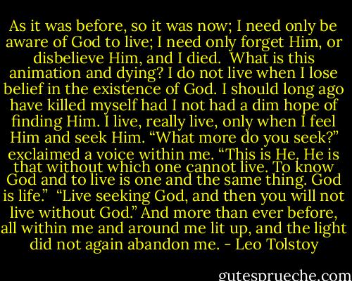 As it was before, so it was now; I need only be aware of God to live; I need only forget Him, or disbelieve Him, and I died.<br /><br />What is this animation and dying? I do not live when I lose belief in the existence of God. I should long ago have killed myself had I not had a dim hope of finding Him. I live, really live, only when I feel Him and seek Him. “What more do you seek?” exclaimed a voice within me. “This is He. He is that without which one cannot live. To know God and to live is one and the same thing. God is life.”<br /><br />“Live seeking God, and then you will not live without God.” And more than ever before, all within me and around me lit up, and the light did not again abandon me. - Leo Tolstoy
