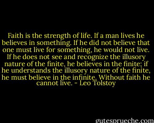 Faith is the strength of life. If a man lives he believes in something. If he did not believe that one must live for something, he would not live. If he does not see and recognize the illusory nature of the finite, he believes in the finite; if he understands the illusory nature of the finite, he must believe in the infinite. Without faith he cannot live. - Leo Tolstoy