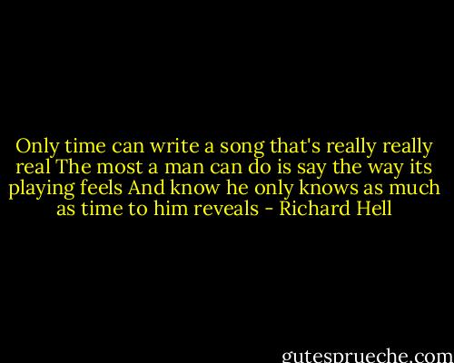 Only time can write a song that's really really real<br />The most a man can do is say the way its playing feels<br />And know he only knows as much as time to him reveals - Richard Hell