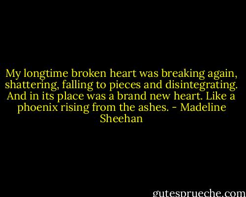 My longtime broken heart was breaking again, shattering, falling to pieces and disintegrating. And in its place was a brand new heart. Like a phoenix rising from the ashes. - Madeline Sheehan